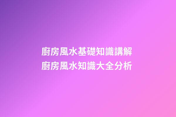 廚房風水基礎知識講解 廚房風水知識大全分析